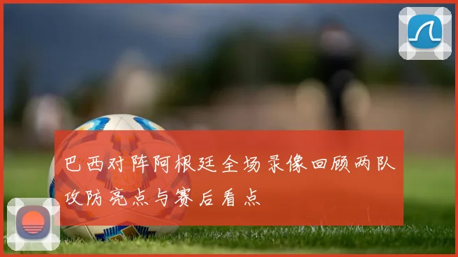 巴西对阵阿根廷全场录像回顾两队攻防亮点与赛后看点
