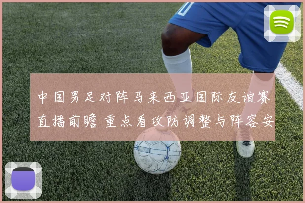 中国男足对阵马来西亚国际友谊赛直播前瞻 重点看攻防调整与阵容安排