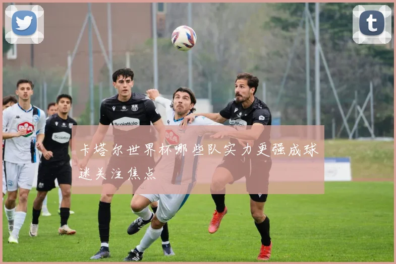 卡塔尔世界杯哪些队实力更强成球迷关注焦点