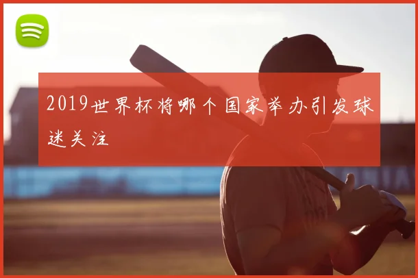 2019世界杯将哪个国家举办引发球迷关注