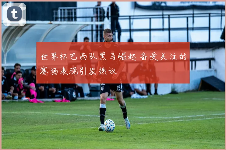 世界杯巴西队黑马崛起 备受关注的赛场表现引发热议