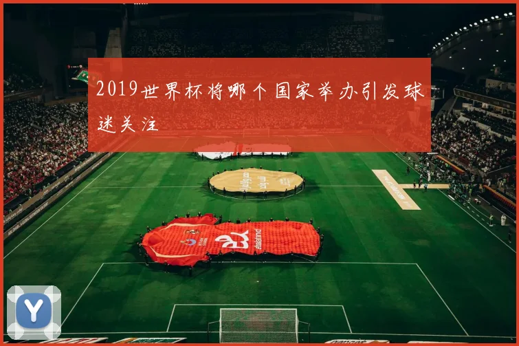 2019世界杯将哪个国家举办引发球迷关注