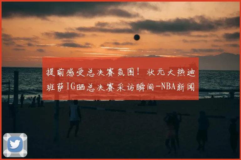 提前感受总决赛氛围!状元大热迪班萨IG晒总决赛采访瞬间-NBA新闻
