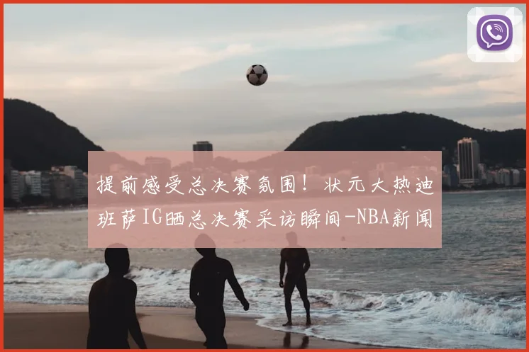 提前感受总决赛氛围!状元大热迪班萨IG晒总决赛采访瞬间-NBA新闻